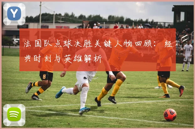 法国队点球决胜关键人物回顾：经典时刻与英雄解析