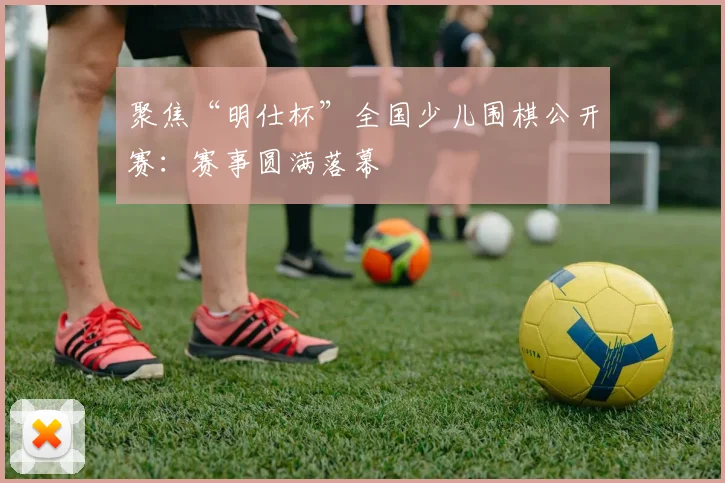 聚焦“明仕杯”全国少儿围棋公开赛：赛事圆满落幕