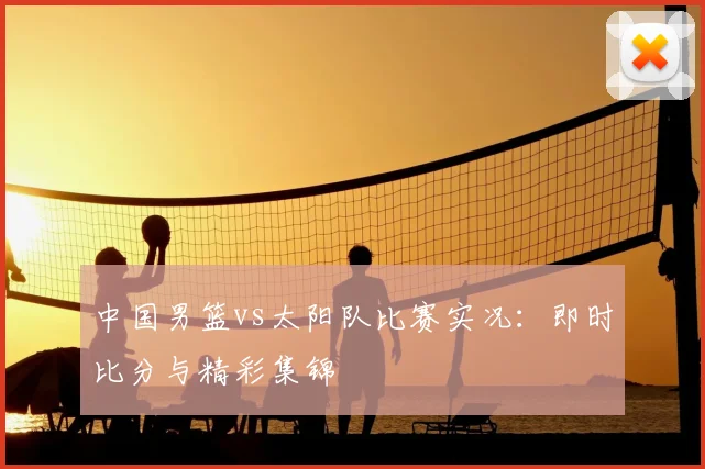 中国男篮vs太阳队比赛实况:即时比分与精彩集锦
