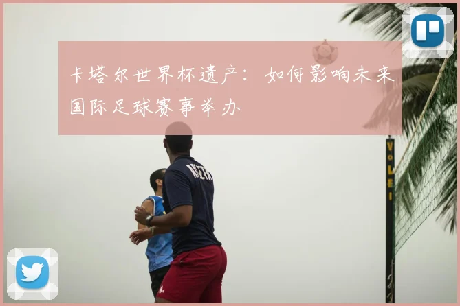 卡塔尔世界杯遗产：如何影响未来国际足球赛事举办