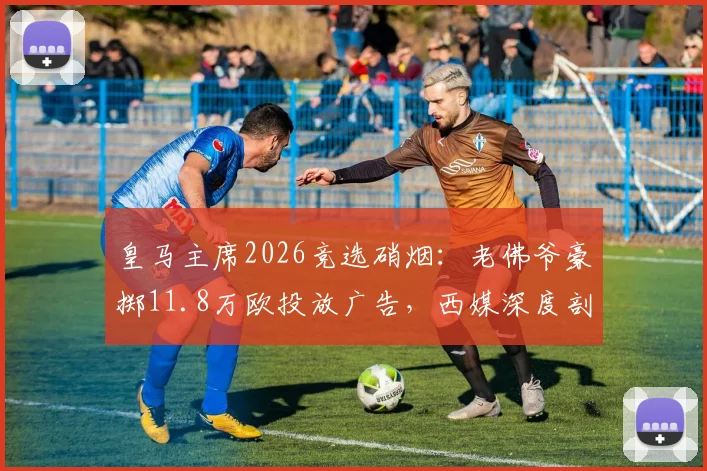 皇马主席2026竞选硝烟:老佛爷豪掷11.8万欧投放广告,西媒深度剖析竞选策略