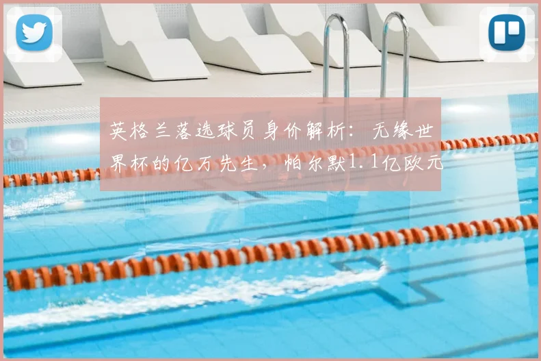 英格兰落选球员身价解析:无缘世界杯的亿万先生,帕尔默1.1亿欧元领衔榜单