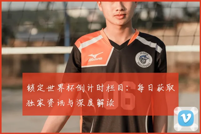 锁定世界杯倒计时栏目:每日获取独家资讯与深度解读