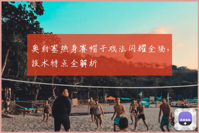 奥利塞热身赛帽子戏法闪耀全场,技术特点全解析