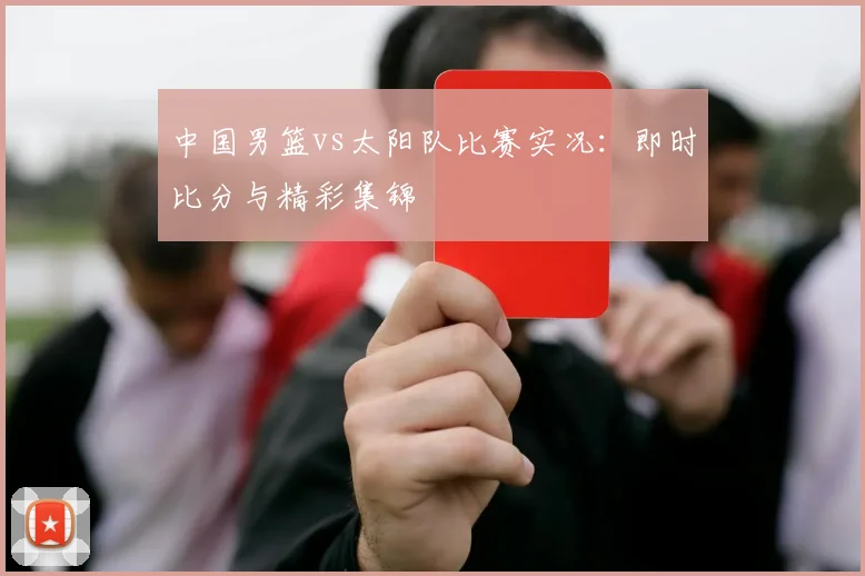 中国男篮vs太阳队比赛实况:即时比分与精彩集锦