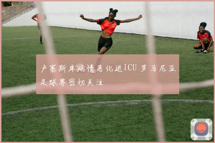 卢塞斯库病情恶化进ICU 罗马尼亚足球界密切关注