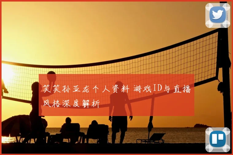 笑笑孙亚龙个人资料 游戏ID与直播风格深度解析