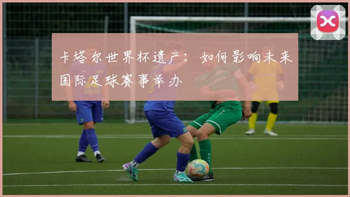 卡塔尔世界杯遗产：如何影响未来国际足球赛事举办