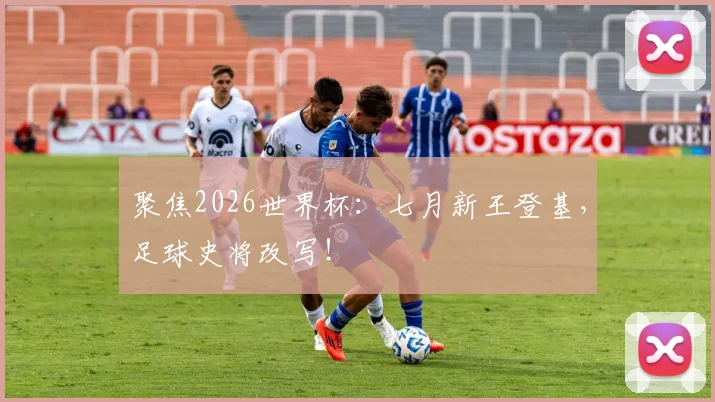 聚焦2026世界杯:七月新王登基,足球史将改写!
