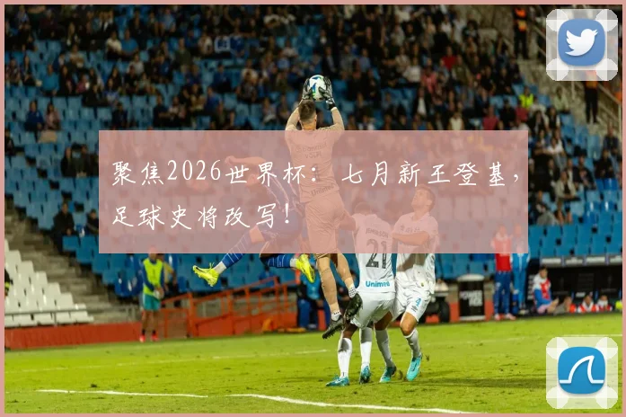 聚焦2026世界杯：七月新王登基，足球史将改写！