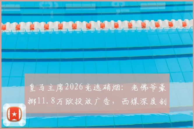 皇马主席2026竞选硝烟:老佛爷豪掷11.8万欧投放广告,西媒深度剖析竞选策略